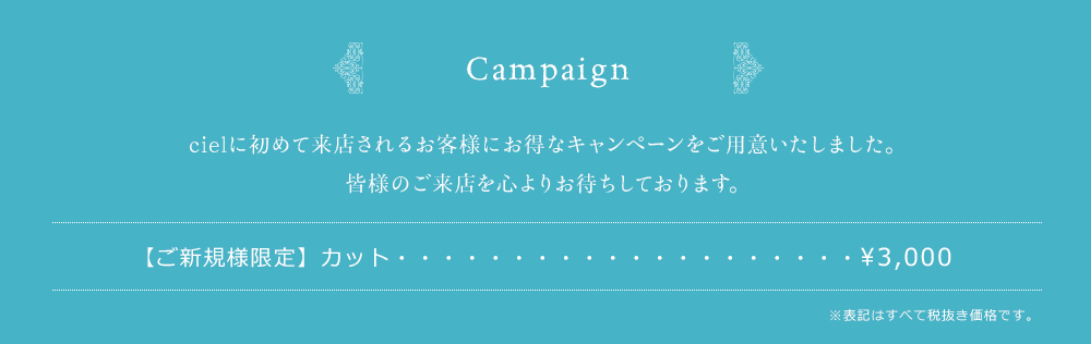 Opening Campaign　cielのオープンを記念して、お得なキャンペーンをご用意いたしました。皆様のご来店を心よりお待ちしております。カット　&yen;2,000